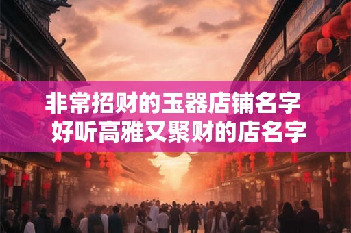 非常招财的玉器店铺名字 好听高雅又聚财的店名字 非常招财的玉器店铺名字 好听高雅又聚财的店名字