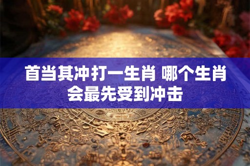 首当其冲打一生肖 哪个生肖会最先受到冲击