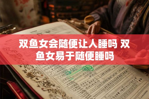 双鱼女会随便让人睡吗 双鱼女易于随便睡吗