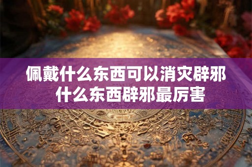 佩戴什么东西可以消灾辟邪  什么东西辟邪最厉害