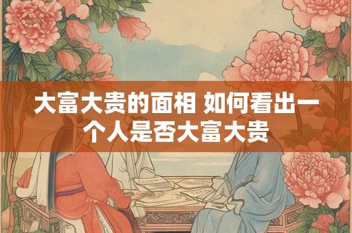 大富大贵的面相 如何看出一个人是否大富大贵 大富大贵的面相 如何看出一个人是否大富大贵