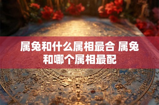 属兔和什么属相最合 属兔和哪个属相最配