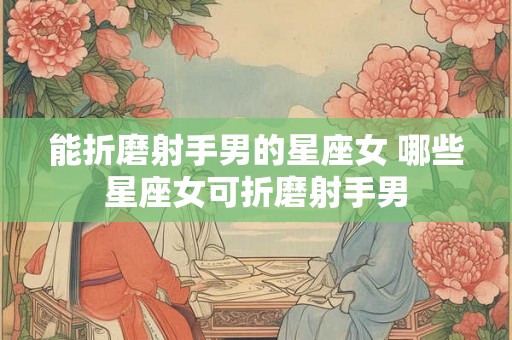 能折磨射手男的星座女 哪些星座女可折磨射手男
