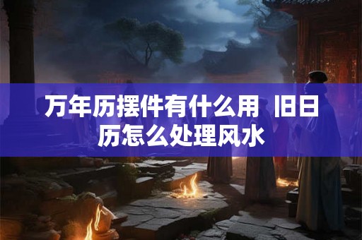 万年历摆件有什么用  旧日历怎么处理风水