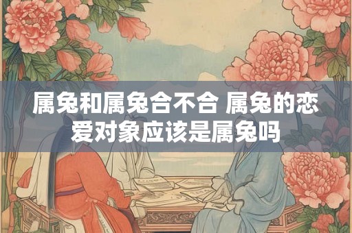 属兔和属兔合不合 属兔的恋爱对象应该是属兔吗