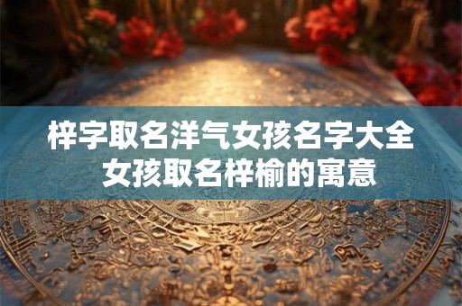 梓字取名洋气女孩名字大全 女孩取名梓榆的寓意 梓字取名洋气女孩名字大全 女孩取名梓榆的寓意