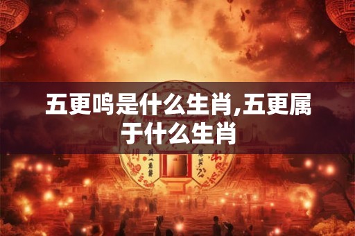 五更鸣是什么生肖,五更属于什么生肖