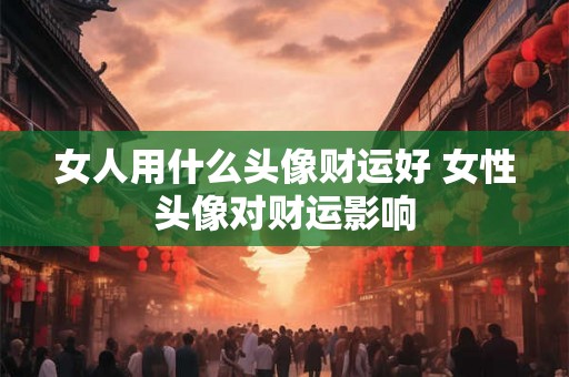 女人用什么头像财运好 女性头像对财运影响