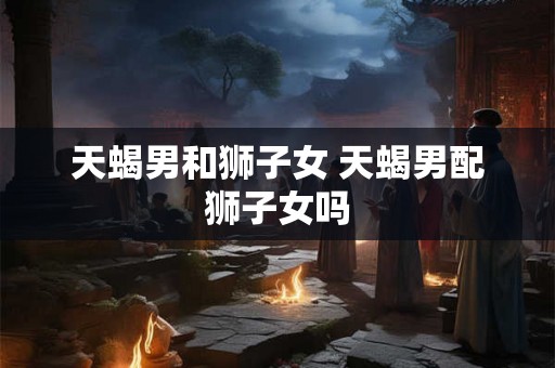 天蝎男和狮子女 天蝎男配狮子女吗