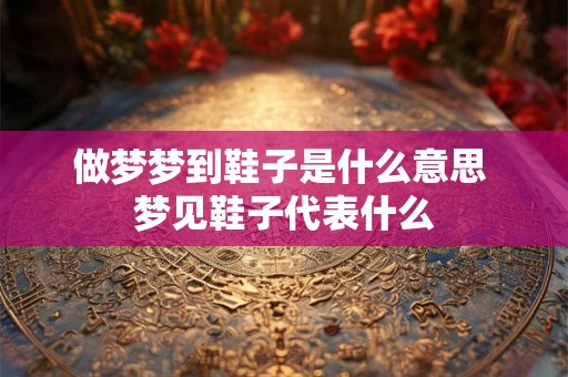 做梦梦到鞋子是什么意思 梦见鞋子代表什么