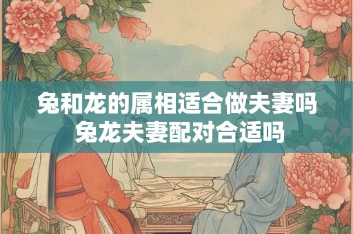 兔和龙的属相适合做夫妻吗 兔龙夫妻配对合适吗