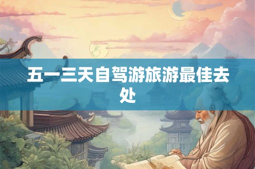 五一三天自驾游旅游最佳去处 五一三天自驾游旅游最佳去处