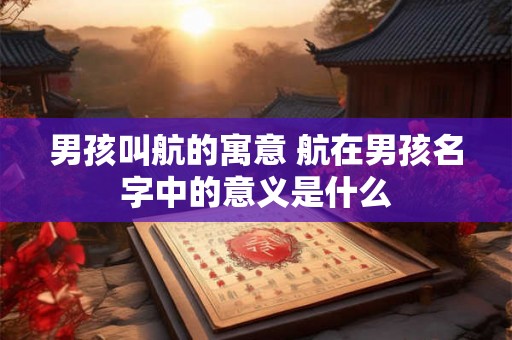 男孩叫航的寓意 航在男孩名字中的意义是什么