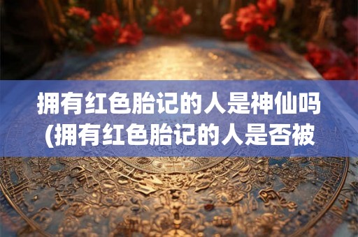 拥有红色胎记的人是神仙吗(拥有红色胎记的人是否被认为是神仙？)