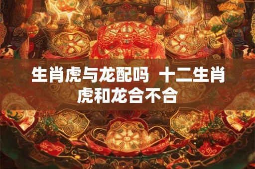 生肖虎与龙配吗 十二生肖虎和龙合不合 生肖虎与龙配吗 十二生肖虎和龙合不合