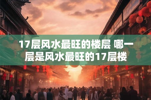 17层风水最旺的楼层 哪一层是风水最旺的17层楼