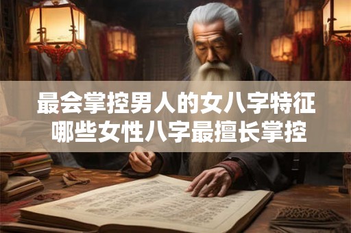 最会掌控男人的女八字特征 哪些女性八字最擅长掌控男人