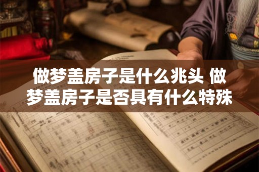 做梦盖房子是什么兆头 做梦盖房子是否具有什么特殊的预示意义