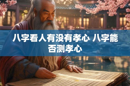 八字看人有没有孝心 八字能否测孝心 八字看人有没有孝心 八字能否测孝心
