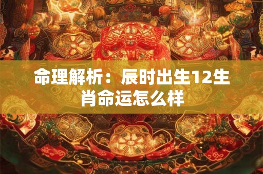命理解析:辰时出生12生肖命运怎么样 命理解析:辰时出生12生肖命运怎么样