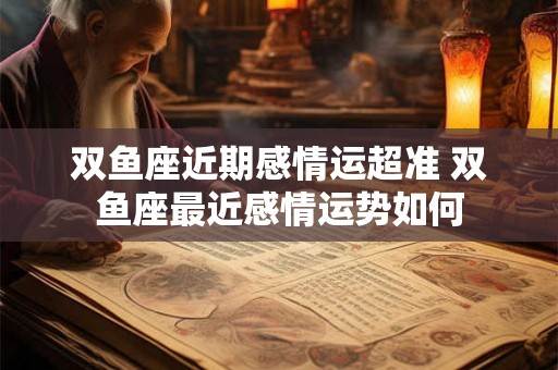 双鱼座近期感情运超准 双鱼座最近感情运势如何 双鱼座近期感情运超准 双鱼座最近感情运势如何