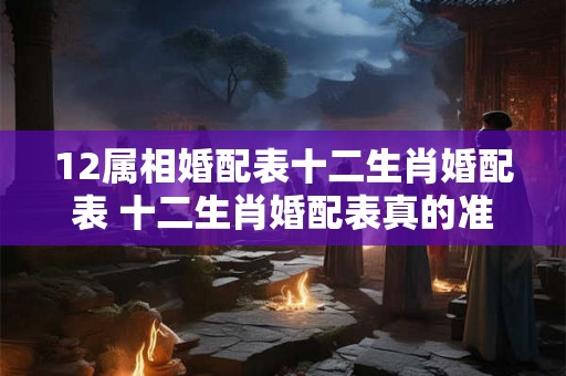 12属相婚配表十二生肖婚配表 十二生肖婚配表真的准吗