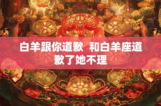 白羊跟你道歉  和白羊座道歉了她不理