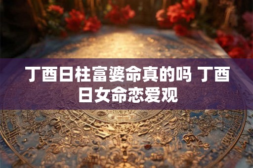 丁酉日柱富婆命真的吗 丁酉日女命恋爱观 丁酉日柱富婆命真的吗 丁酉日女命恋爱观