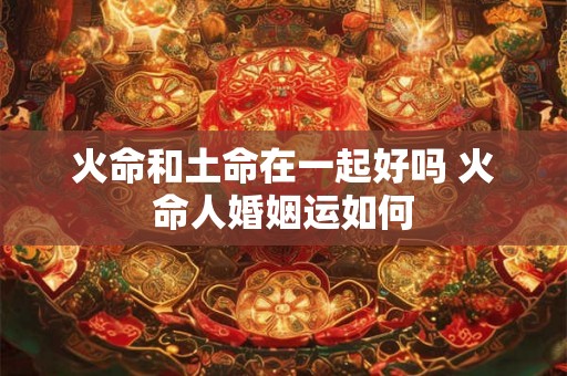 火命和土命在一起好吗 火命人婚姻运如何