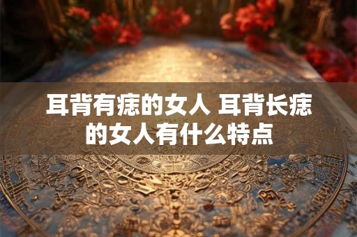 耳背有痣的女人 耳背长痣的女人有什么特点