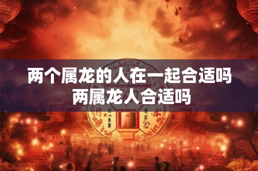 两个属龙的人在一起合适吗 两属龙人合适吗 两个属龙的人在一起合适吗 两属龙人合适吗