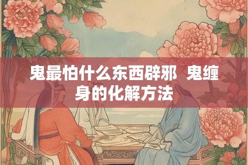 鬼最怕什么东西辟邪 鬼缠身的化解方法 鬼最怕什么东西辟邪 鬼缠身的化解方法