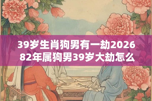 39岁生肖狗男有一劫2026 82年属狗男39岁大劫怎么化解 39岁生肖狗男有一劫2026 82年属狗男39岁大劫怎么化解