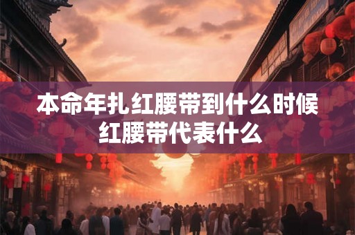 本命年扎红腰带到什么时候 红腰带代表什么 本命年扎红腰带到什么时候 红腰带代表什么