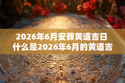 2026年6月安葬黄道吉日 什么是2026年6月的黄道吉日安葬日期