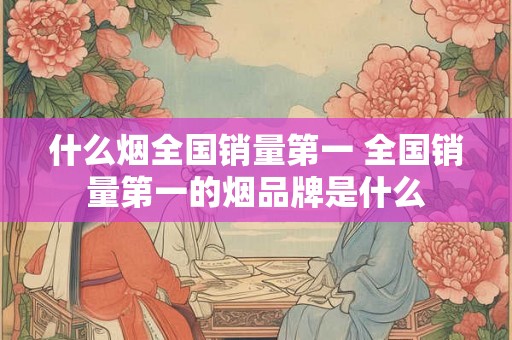 什么烟全国销量第一 全国销量第一的烟品牌是什么