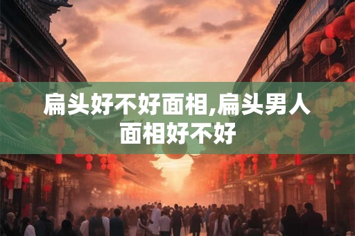 扁头好不好面相,扁头男人面相好不好