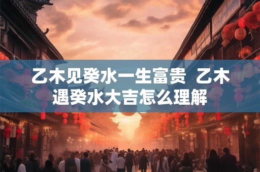 乙木见癸水一生富贵  乙木遇癸水大吉怎么理解
