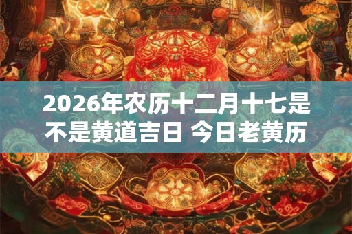 2026年农历十二月十七是不是黄道吉日 今日老黄历如何