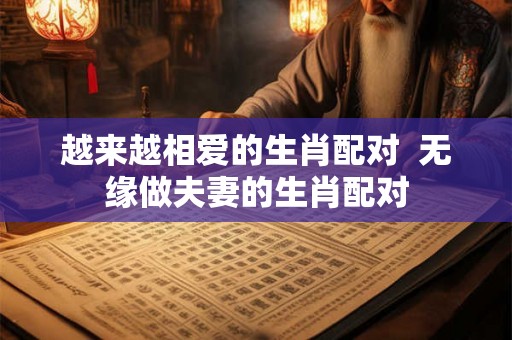 越来越相爱的生肖配对  无缘做夫妻的生肖配对
