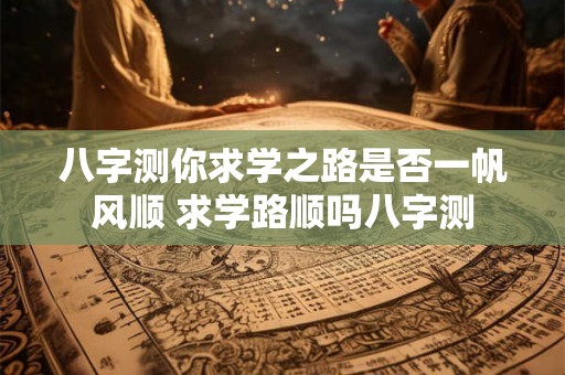 八字测你求学之路是否一帆风顺 求学路顺吗八字测