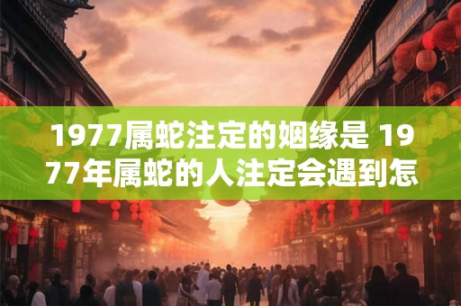 1977属蛇注定的姻缘是 1977年属蛇的人注定会遇到怎样的姻缘