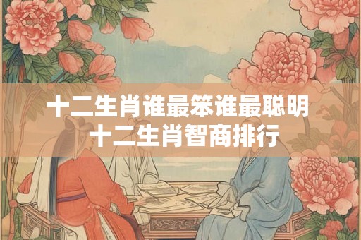 十二生肖谁最笨谁最聪明 十二生肖智商排行 十二生肖谁最笨谁最聪明 十二生肖智商排行