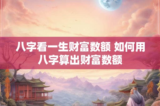 八字看一生财富数额 如何用八字算出财富数额