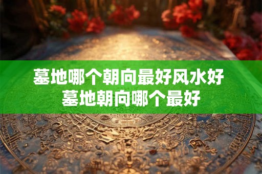 墓地哪个朝向最好风水好 墓地朝向哪个最好 墓地哪个朝向最好风水好 墓地朝向哪个最好