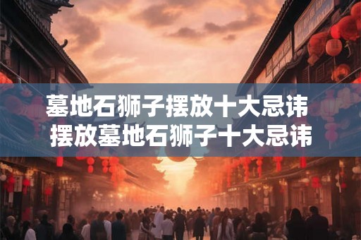 墓地石狮子摆放十大忌讳 摆放墓地石狮子十大忌讳 墓地石狮子摆放十大忌讳 摆放墓地石狮子十大忌讳