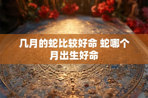 几月的蛇比较好命 蛇哪个月出生好命