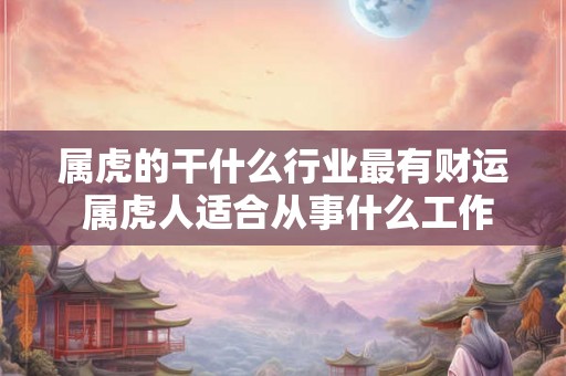 属虎的干什么行业最有财运 属虎人适合从事什么工作