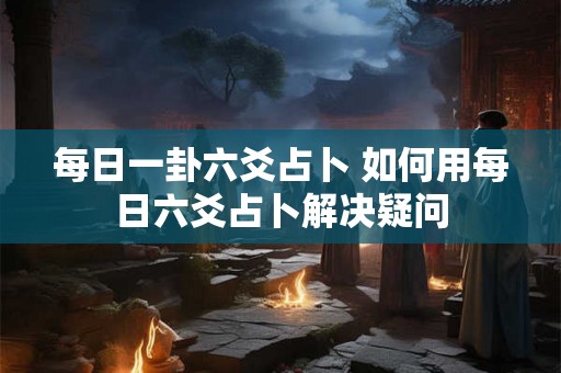 每日一卦六爻占卜 如何用每日六爻占卜解决疑问