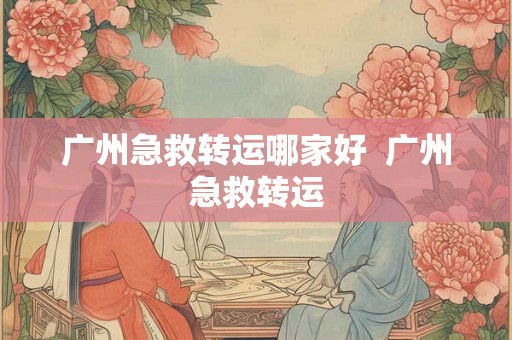 广州急救转运哪家好  广州急救转运